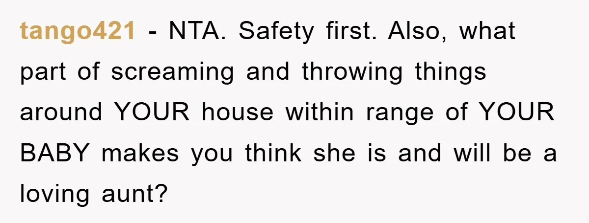 tango421 − NTA. Safety first. Also, what part of screaming and throwing things around YOUR house within range of YOUR BABY makes you think she is and will be a...
