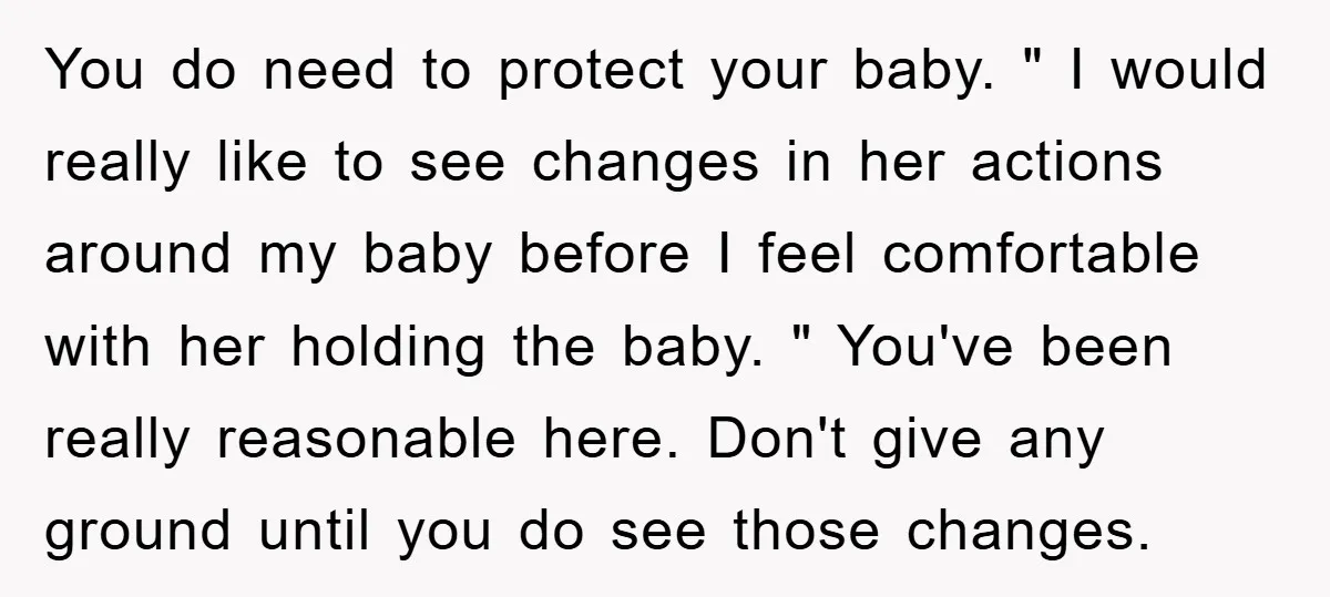 You do need to protect your baby. " I would really like to see changes in her actions around my baby before I feel comfortable with her holding the baby....
