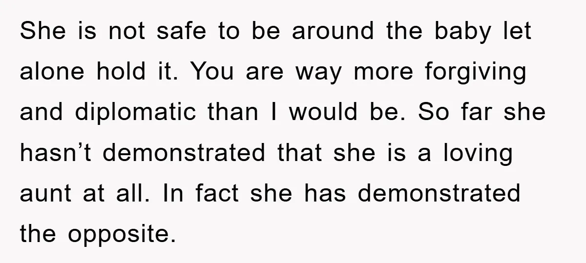 She is not safe to be around the baby let alone hold it. You are way more forgiving and diplomatic than I would be. So far she hasn’t demonstrated that...