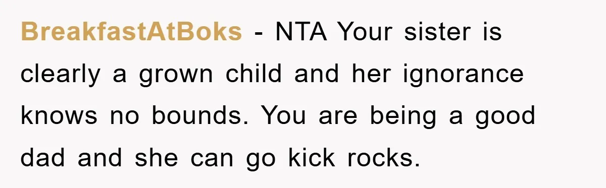 BreakfastAtBoks − NTA Your sister is clearly a grown child and her ignorance knows no bounds. You are being a good dad and she can go kick rocks.