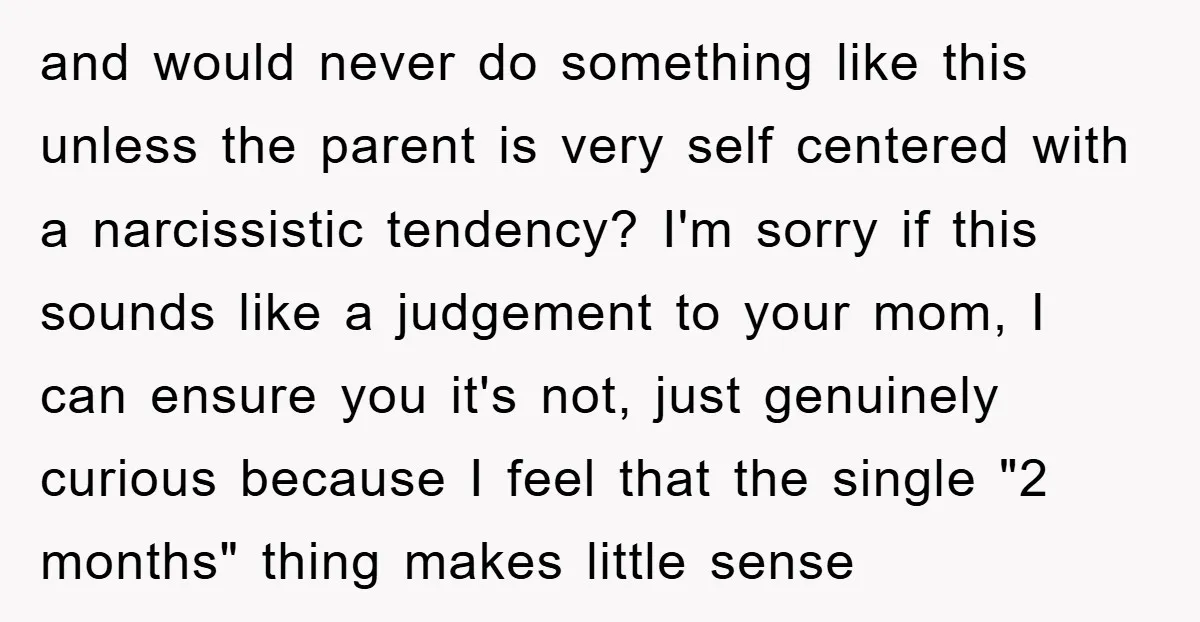 and would never do something like this unless the parent is very self centered with a narcissistic tendency? I'm sorry if this sounds like a judgement to your mom, I...
