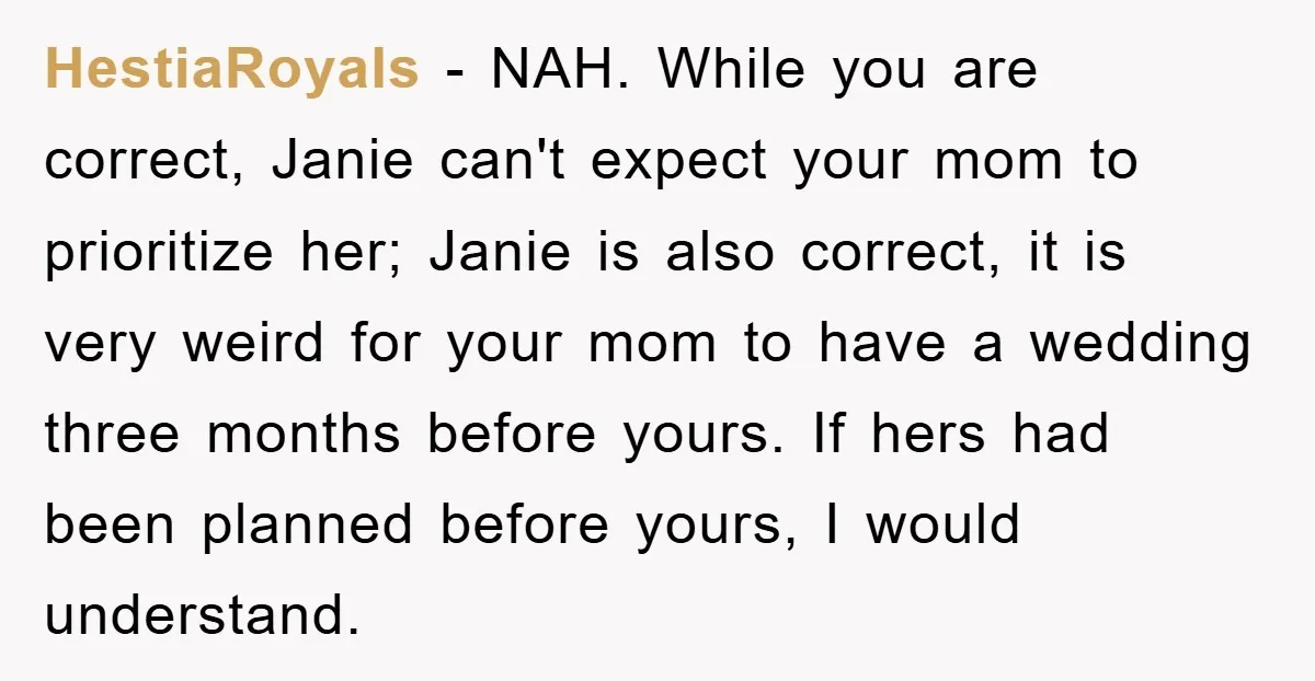 HestiaRoyals − NAH. While you are correct, Janie can't expect your mom to prioritize her; Janie is also correct, it is very weird for your mom to have a wedding...