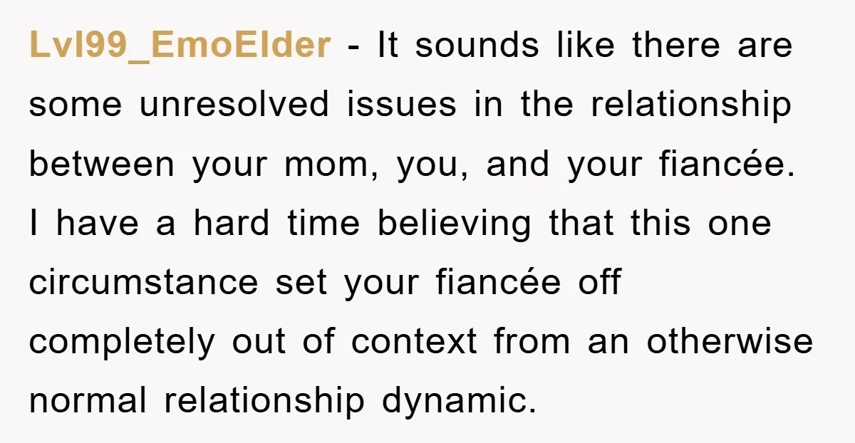 Lvl99_EmoElder − It sounds like there are some unresolved issues in the relationship between your mom, you, and your fiancée. I have a hard time believing that this one circumstance...