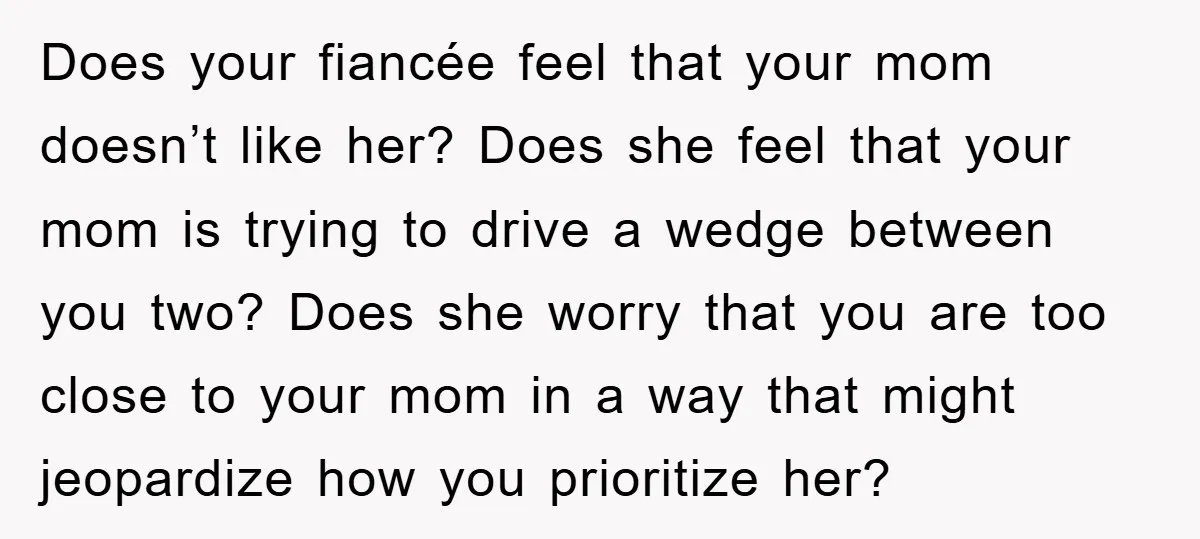 Does your fiancée feel that your mom doesn’t like her? Does she feel that your mom is trying to drive a wedge between you two? Does she worry that you...