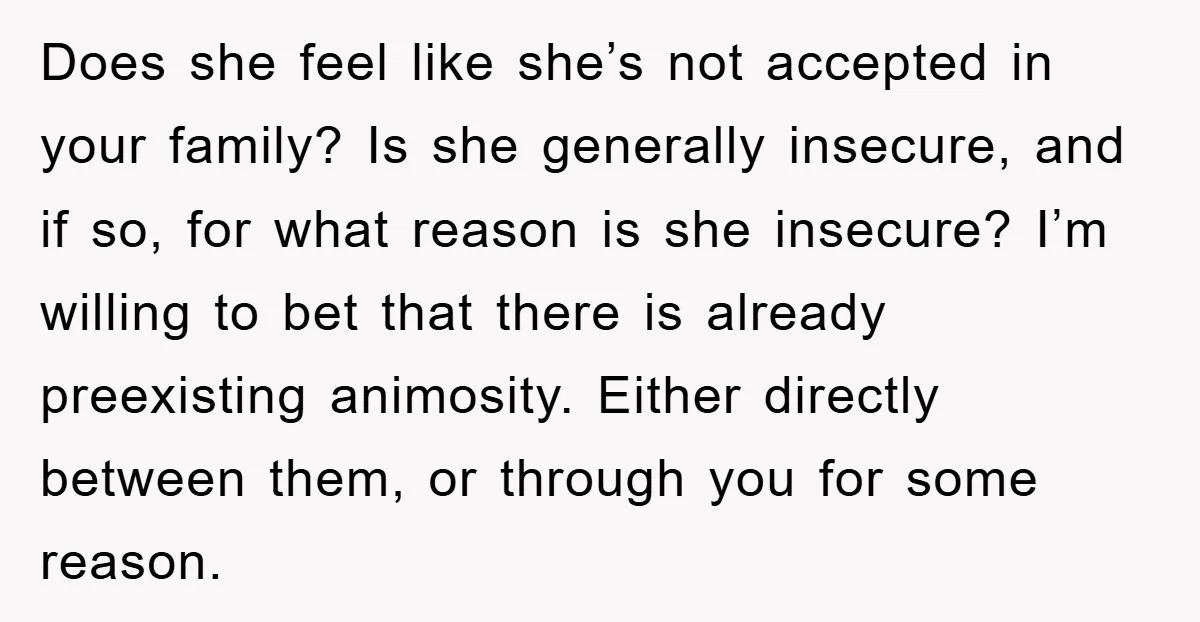 Does she feel like she’s not accepted in your family? Is she generally insecure, and if so, for what reason is she insecure? I’m willing to bet that there is...