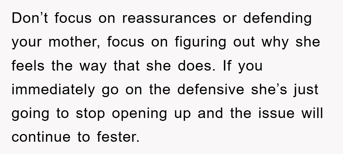 Don’t focus on reassurances or defending your mother, focus on figuring out why she feels the way that she does. If you immediately go on the defensive she’s just going...