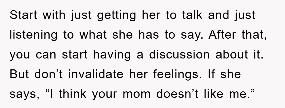 Start with just getting her to talk and just listening to what she has to say. After that, you can start having a discussion about it. But don’t invalidate her...