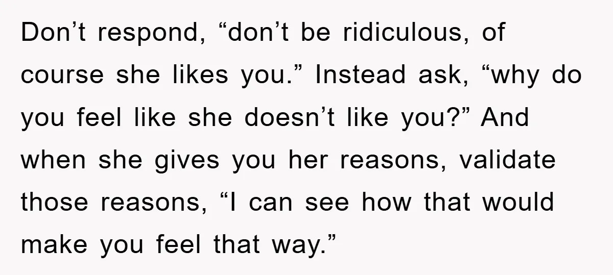 Don’t respond, “don’t be ridiculous, of course she likes you.” Instead ask, “why do you feel like she doesn’t like you?” And when she gives you her reasons, validate those...