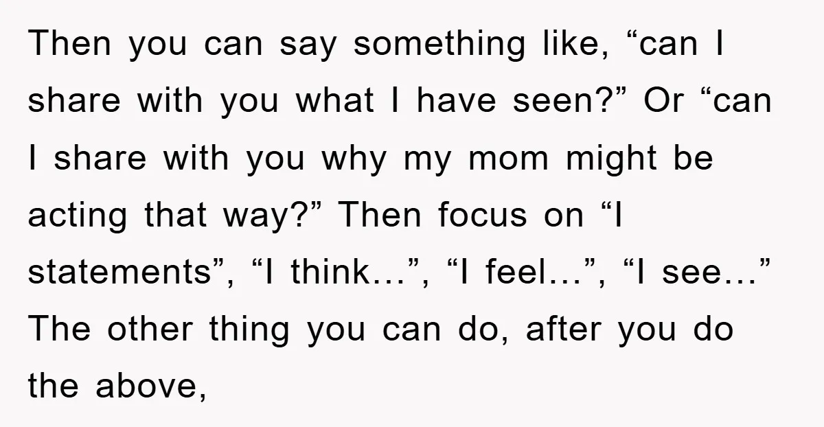 Then you can say something like, “can I share with you what I have seen?” Or “can I share with you why my mom might be acting that way?” Then...