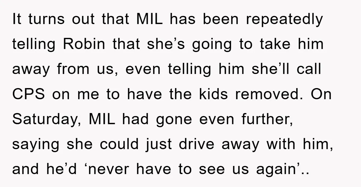 It turns out that MIL has been repeatedly telling Robin that she’s going to take him away from us, even telling him she’ll call CPS on me to have the...