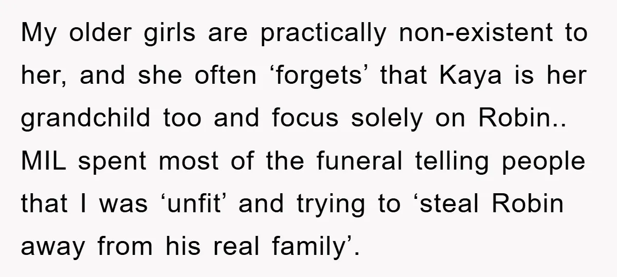 My older girls are practically non-existent to her, and she often ‘forgets’ that Kaya is her grandchild too and focus solely on Robin.. MIL spent most of the funeral telling...