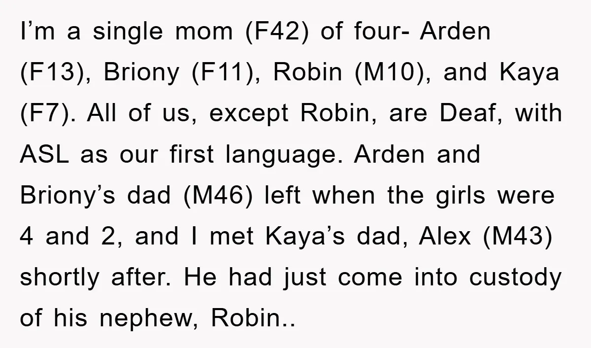 I’m a single mom (F42) of four- Arden (F13), Briony (F11), Robin (M10), and Kaya (F7). All of us, except Robin, are Deaf, with ASL as our first language. Arden...