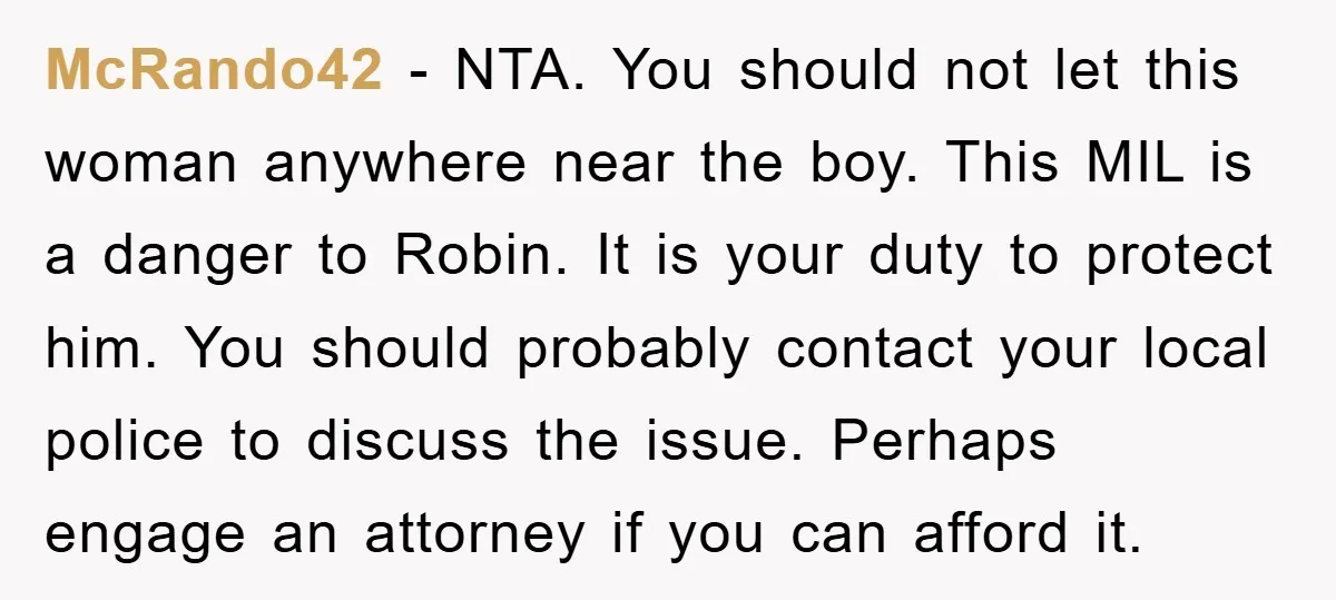 McRando42 − NTA. You should not let this woman anywhere near the boy. This MIL is a danger to Robin. It is your duty to protect him. You should probably...