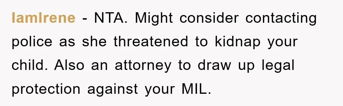 IamIrene − NTA. Might consider contacting police as she threatened to kidnap your child. Also an attorney to draw up legal protection against your MIL.