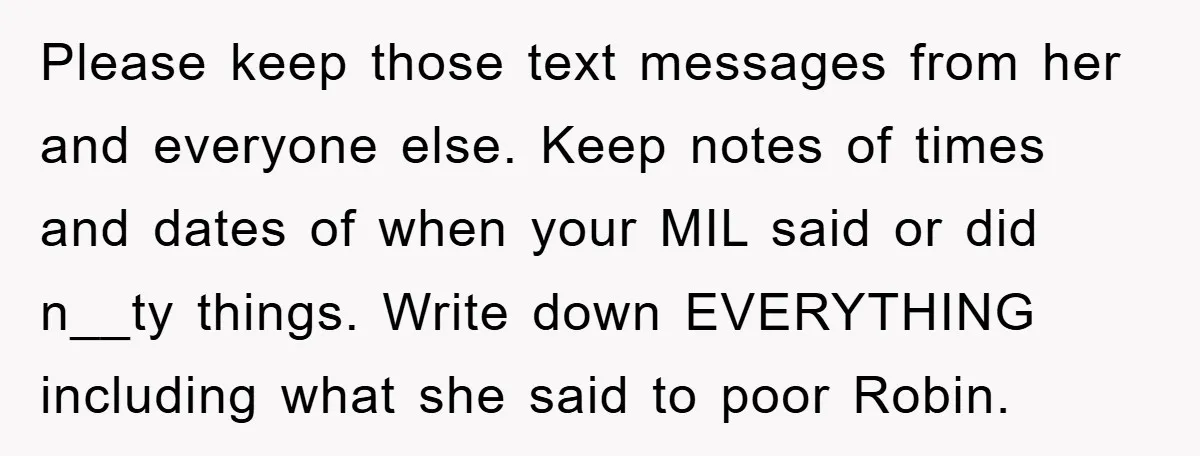 Please keep those text messages from her and everyone else. Keep notes of times and dates of when your MIL said or did n__ty things. Write down EVERYTHING including what...