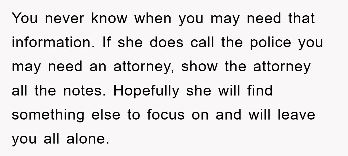 You never know when you may need that information. If she does call the police you may need an attorney, show the attorney all the notes. Hopefully she will find...
