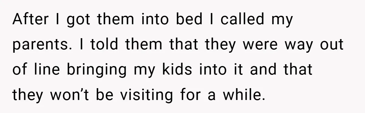 After I got them into bed I called my parents. I told them that they were way out of line bringing my kids into it and that they won’t be...