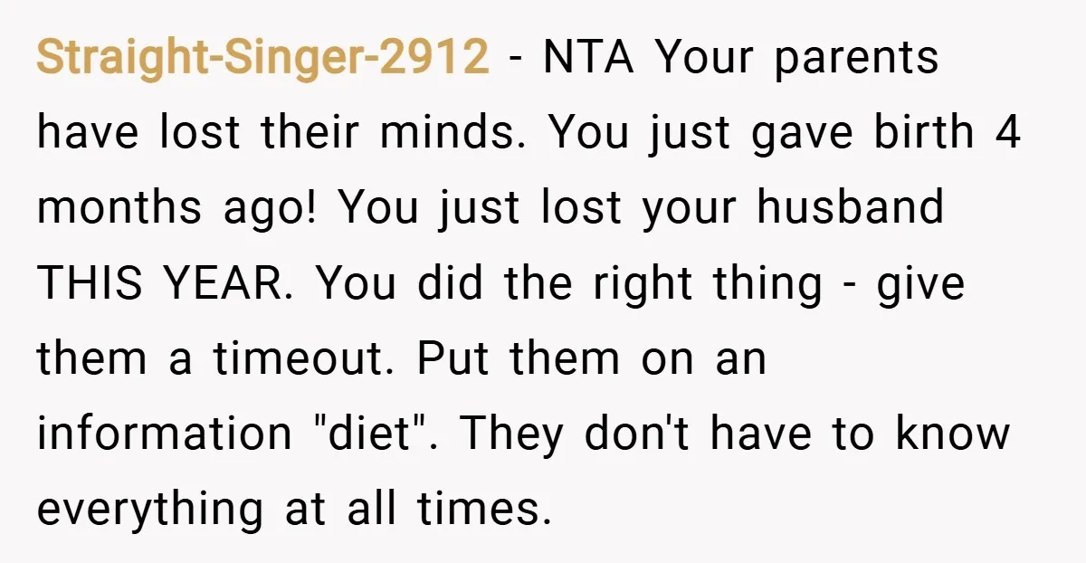 Straight-Singer-2912 − NTA Your parents have lost their minds. You just gave birth 4 months ago! You just lost your husband THIS YEAR. You did the right thing - give...