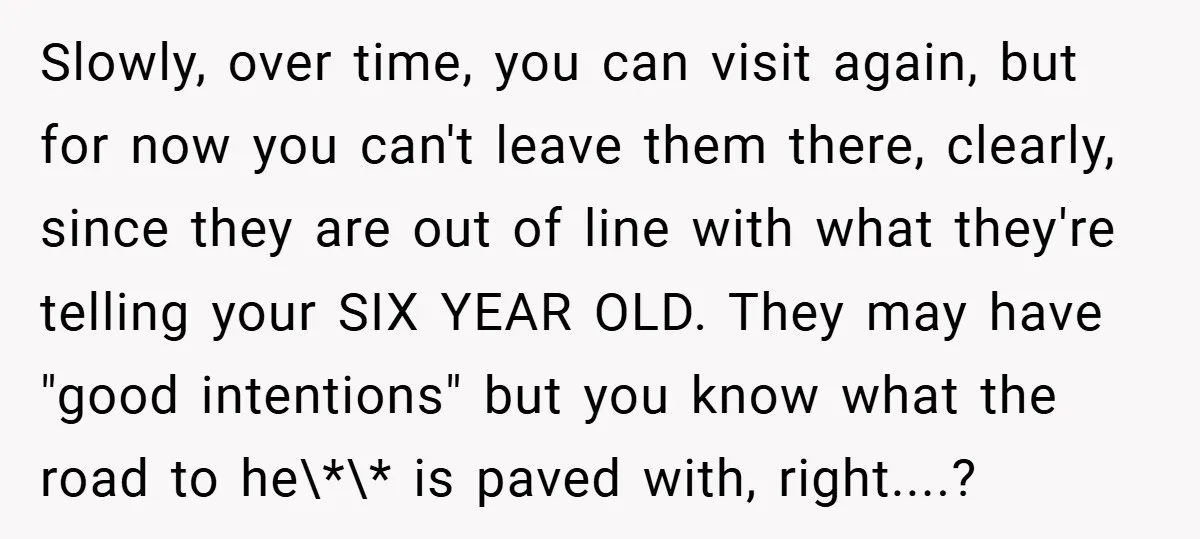 Slowly, over time, you can visit again, but for now you can't leave them there, clearly, since they are out of line with what they're telling your SIX YEAR OLD....