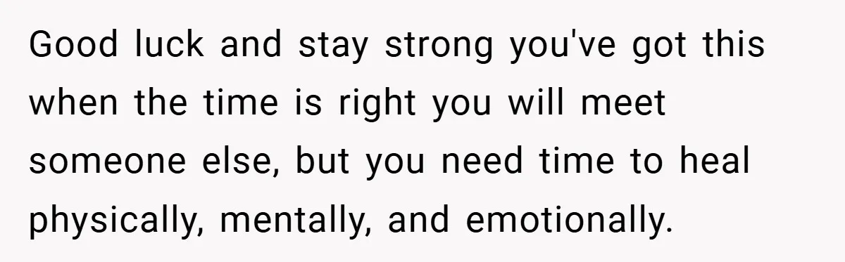 Good luck and stay strong you've got this when the time is right you will meet someone else, but you need time to heal physically, mentally, and emotionally.