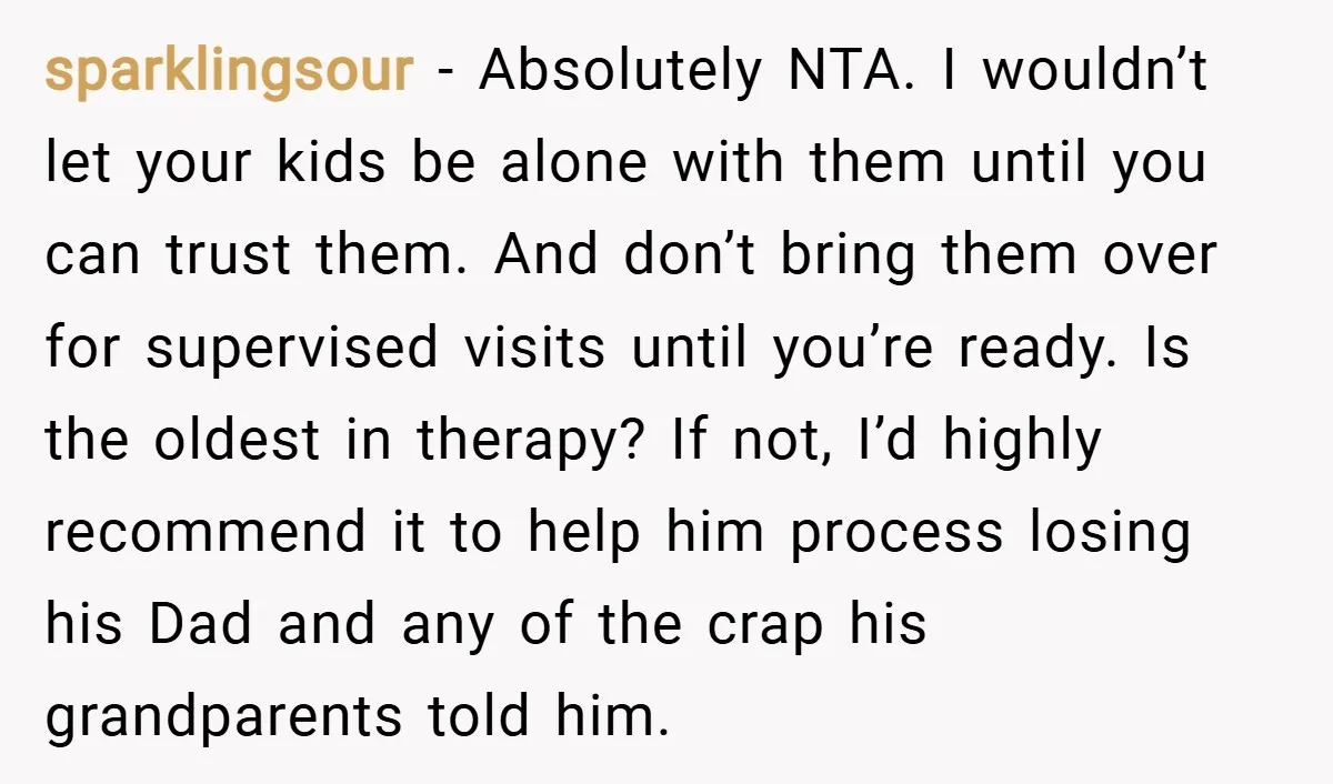 sparklingsour − Absolutely NTA. I wouldn’t let your kids be alone with them until you can trust them. And don’t bring them over for supervised visits until you’re ready. Is...