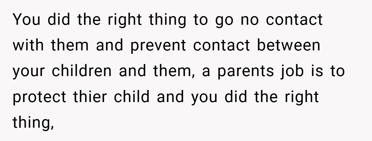 You did the right thing to go no contact with them and prevent contact between your children and them, a parents job is to protect thier child and you did...