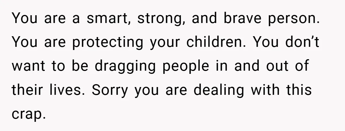 You are a smart, strong, and brave person. You are protecting your children. You don’t want to be dragging people in and out of their lives. Sorry you are dealing...