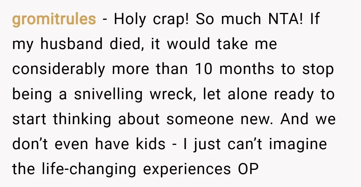 gromitrules − Holy crap! So much NTA! If my husband died, it would take me considerably more than 10 months to stop being a snivelling wreck, let alone ready to...