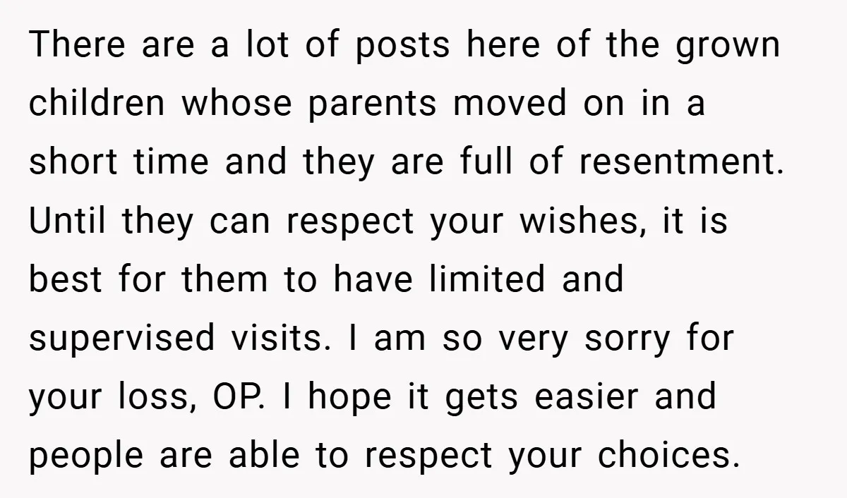 There are a lot of posts here of the grown children whose parents moved on in a short time and they are full of resentment. Until they can respect your...