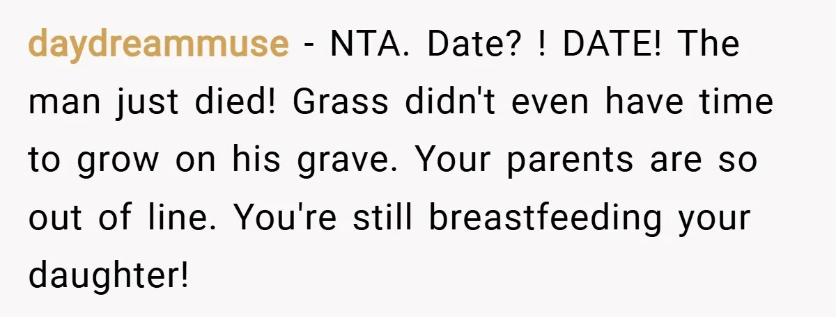 daydreammuse − NTA. Date? ! DATE! The man just died! Grass didn't even have time to grow on his grave. Your parents are so out of line. You're still breastfeeding...