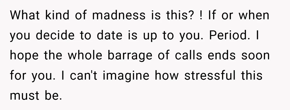 What kind of madness is this? ! If or when you decide to date is up to you. Period. I hope the whole barrage of calls ends soon for you....
