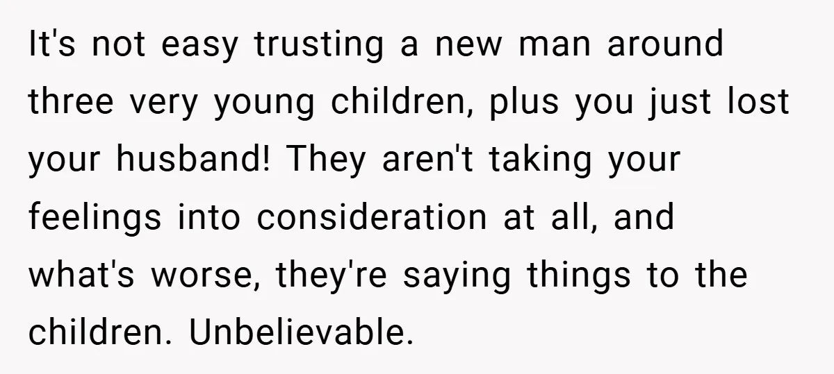 It's not easy trusting a new man around three very young children, plus you just lost your husband! They aren't taking your feelings into consideration at all, and what's worse,...