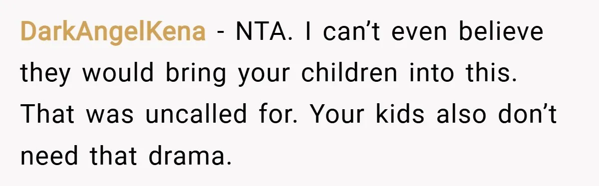 DarkAngelKena − NTA. I can’t even believe they would bring your children into this. That was uncalled for. Your kids also don’t need that drama.