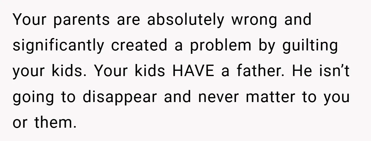 Your parents are absolutely wrong and significantly created a problem by guilting your kids. Your kids HAVE a father. He isn’t going to disappear and never matter to you or...