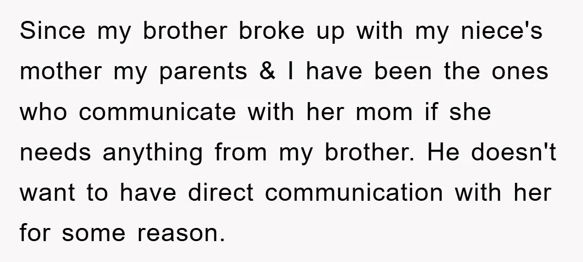 Since my brother broke up with my niece's mother my parents & I have been the ones who communicate with her mom if she needs anything from my brother. He...