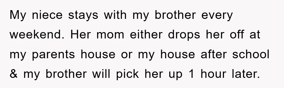 My niece stays with my brother every weekend. Her mom either drops her off at my parents house or my house after school & my brother will pick her up...