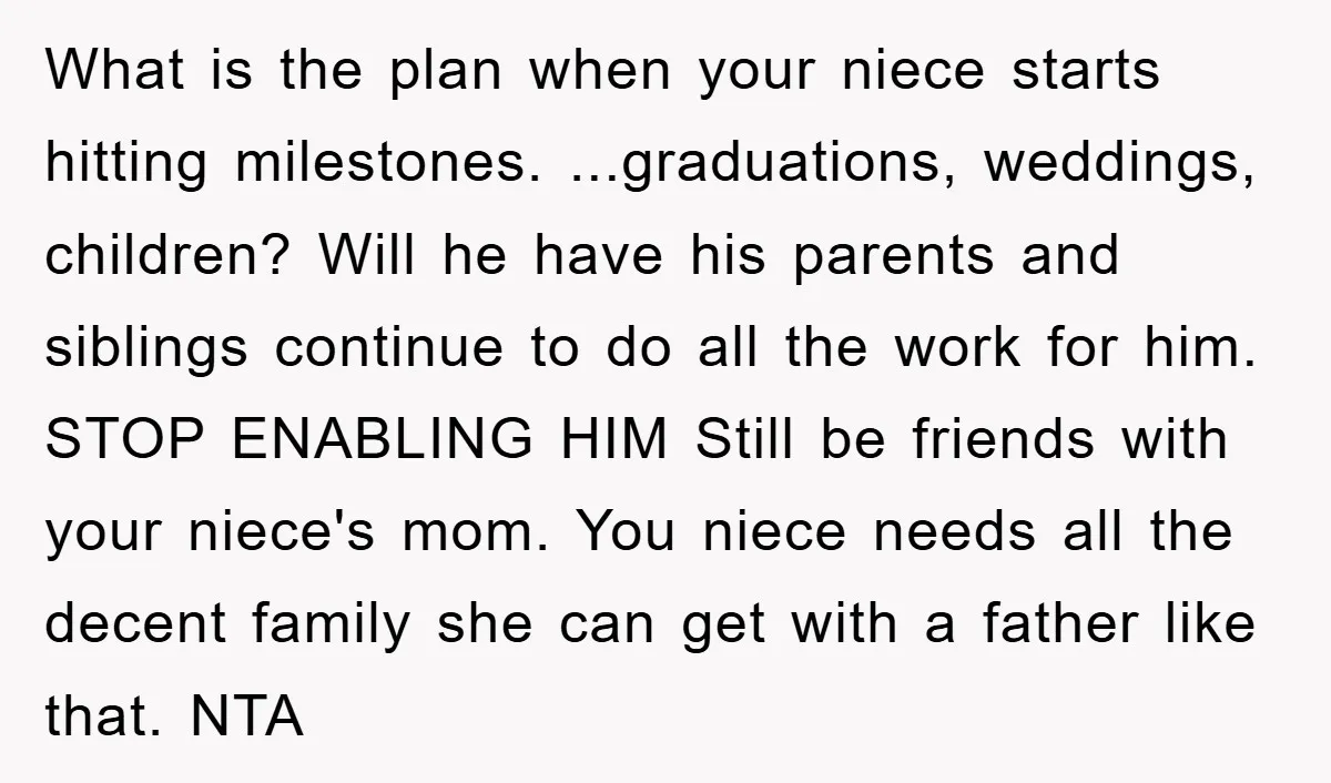 What is the plan when your niece starts hitting milestones. ...graduations, weddings, children? Will he have his parents and siblings continue to do all the work for him. STOP ENABLING...