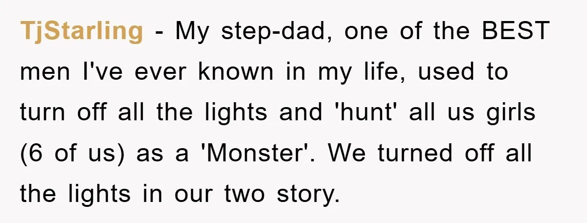 TjStarling − My step-dad, one of the BEST men I've ever known in my life, used to turn off all the lights and 'hunt' all us girls (6 of us)...