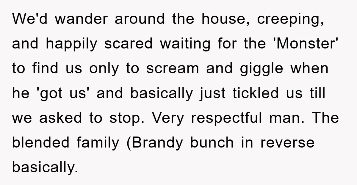 We'd wander around the house, creeping, and happily scared waiting for the 'Monster' to find us only to scream and giggle when he 'got us' and basically just tickled us...