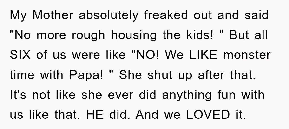 My Mother absolutely freaked out and said "No more rough housing the kids! " But all SIX of us were like "NO! We LIKE monster time with Papa! " She...