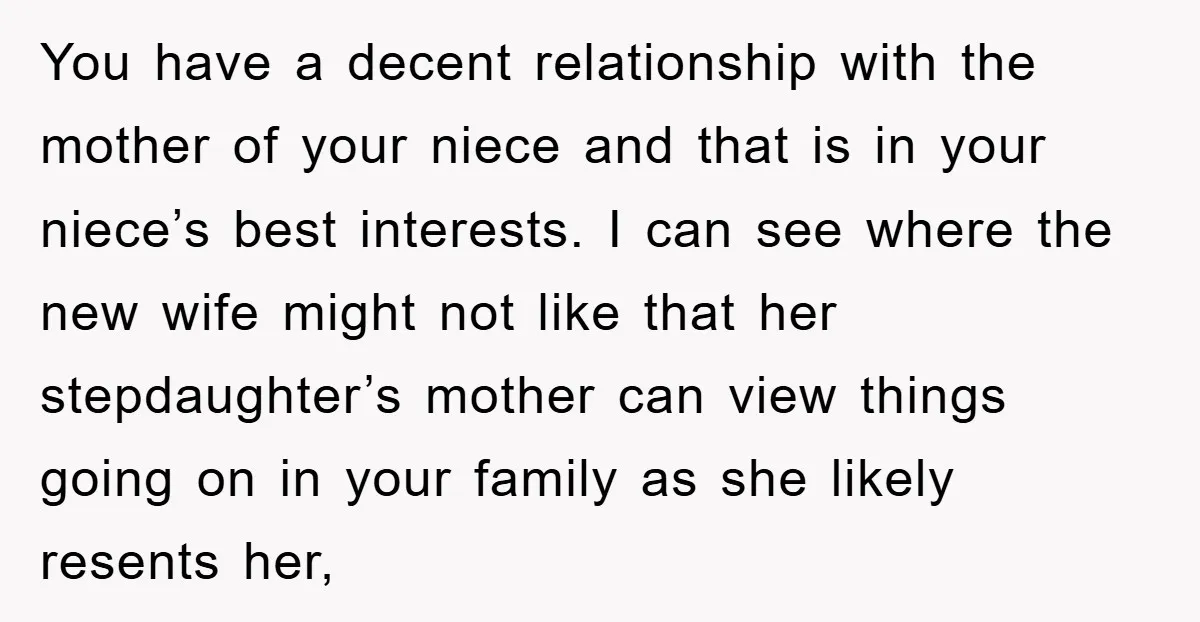 You have a decent relationship with the mother of your niece and that is in your niece’s best interests. I can see where the new wife might not like that...
