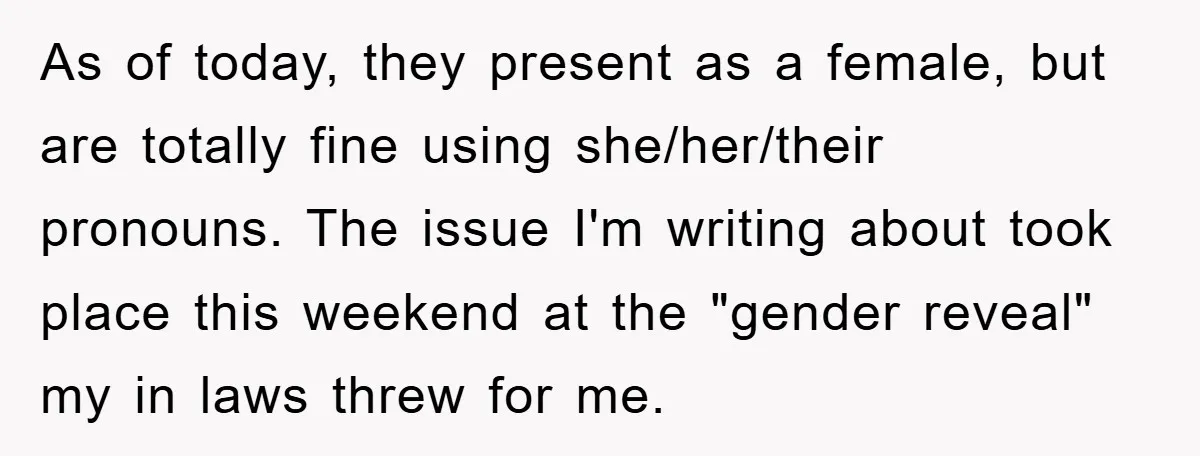 As of today, they present as a female, but are totally fine using she/her/their pronouns. The issue I'm writing about took place this weekend at the "gender reveal" my in...