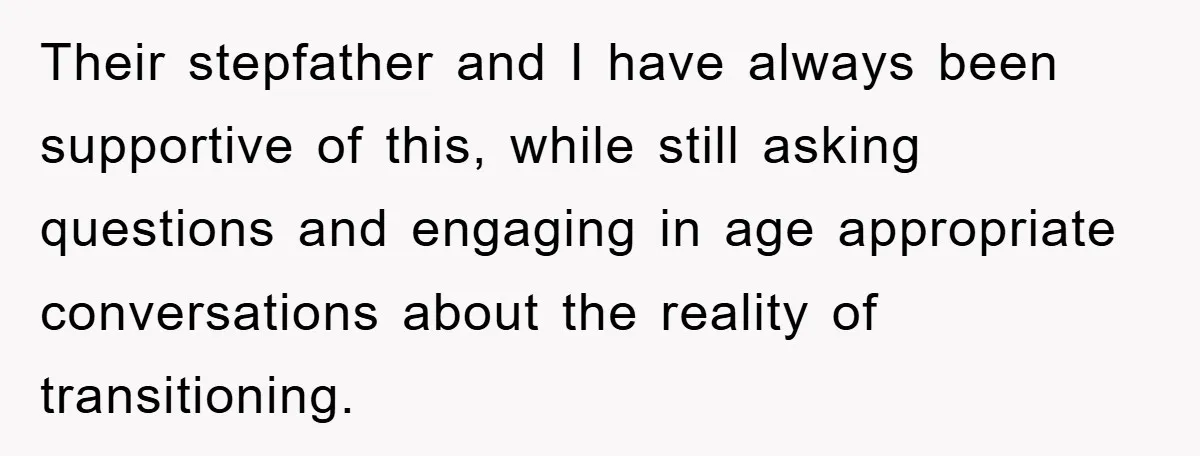 Their stepfather and I have always been supportive of this, while still asking questions and engaging in age appropriate conversations about the reality of transitioning.