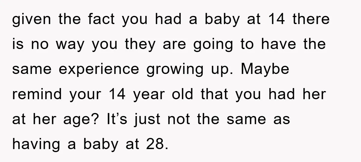 given the fact you had a baby at 14 there is no way you they are going to have the same experience growing up. Maybe remind your 14 year old...