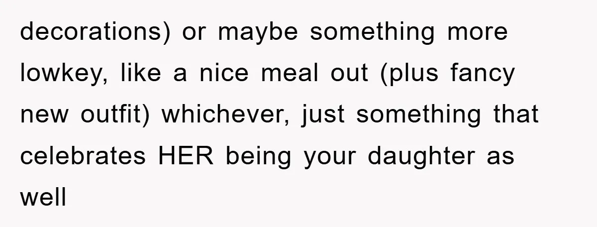 decorations) or maybe something more lowkey, like a nice meal out (plus fancy new outfit) whichever, just something that celebrates HER being your daughter as well