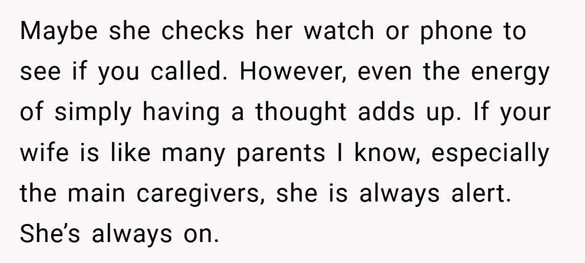 Maybe she checks her watch or phone to see if you called. However, even the energy of simply having a thought adds up. If your wife is like many parents...