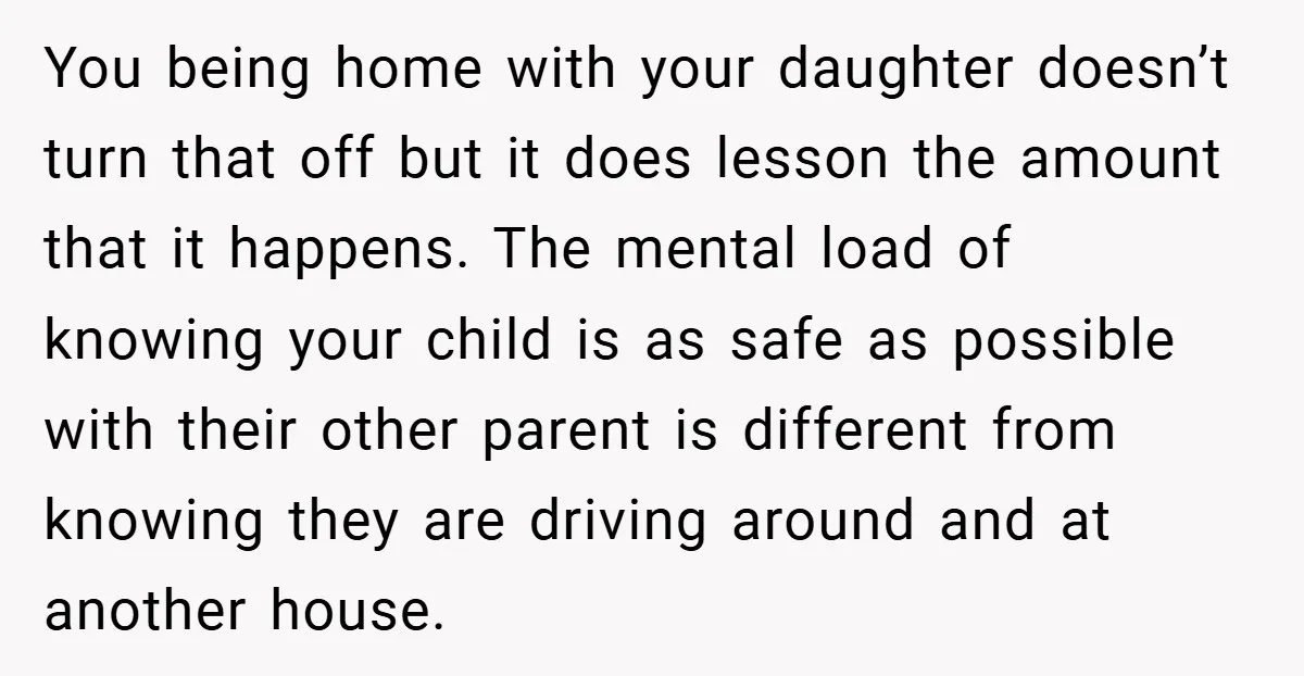 You being home with your daughter doesn’t turn that off but it does lesson the amount that it happens. The mental load of knowing your child is as safe as...