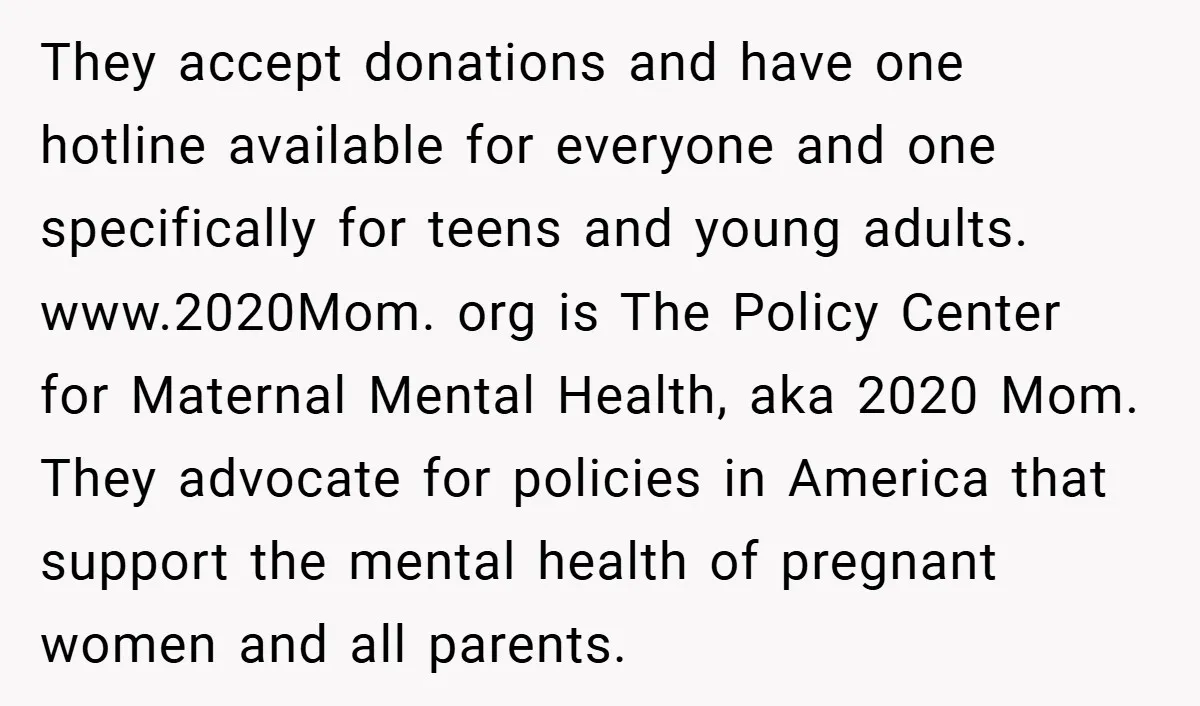 They accept donations and have one hotline available for everyone and one specifically for teens and young adults. www.2020Mom. org is The Policy Center for Maternal Mental Health, aka 2020...