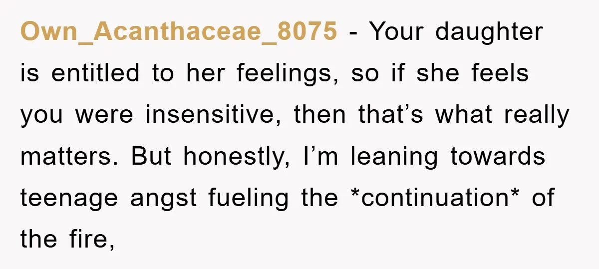 Own_Acanthaceae_8075 − Your daughter is entitled to her feelings, so if she feels you were insensitive, then that’s what really matters. But honestly, I’m leaning towards teenage angst fueling the...