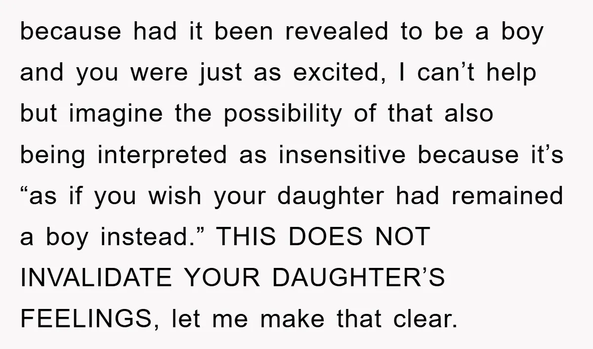 because had it been revealed to be a boy and you were just as excited, I can’t help but imagine the possibility of that also being interpreted as insensitive because...
